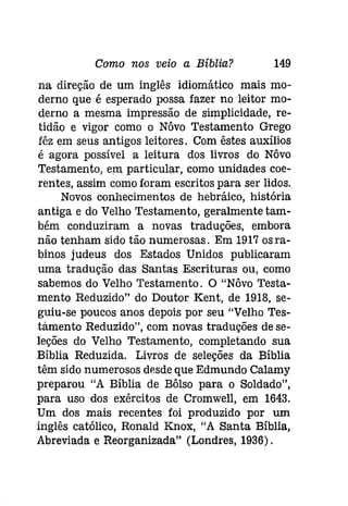 Como nos veio a Bíblia? 149 
na direção de um inglês idiomático mais mo­derno 
que é esperado possa fazer no leitor mo­derno 
a mesma impressão de simplicidade, re­tidão 
e vigor como o Nôvo Testamento Grego 
fêz em seus antigos leitores. Com êstes auxílios 
é agora possível a leitura dos livros do Nôvo 
Testamento, em particular, como unidades coe­rentes, 
assim como foram escritos para ser lidos. 
Novos conhecimentos de hebráico, história 
antiga e do Velho Testamento, geralmente tam­bém 
conduziram a novas traduções, embora 
não tenham sido tão numerosas. Em 1917 osra­binos 
judeus dos Estados Unidos publicaram 
uma tradução das Santas Escrituras ou, como 
sabemos do Velho Testamento. O "Nôvo Testa­mento 
Reduzido" do Doutor Kent, de 1918, se­guiu- 
se poucos anos depois por seu "Velho Tes­tàmento 
Reduzido", com novas traduções de se­leções 
do Velho Testamento, completando sua 
Bíblia Reduzida. Livros de seleções da Bíblia 
têm sido numerosos desde que Edmundo Calamy 
preparou "A Bíblia de Bôlso para o Soldado", 
para uso dos exércitos de Cromwell, em 1643. 
Um dos mais recentes foi produzido por um 
inglês católico, Ronald Knox, "A Santa Bíblia, 
Abreviada e Reorganizada" (Londres, 1936). 
 