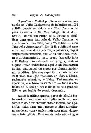 150 Edgar J. Goodspeed 
o professor Moffat publicou uma nova tra­dução 
do Velho Testamento do hebráico em 1924 
e 1925, depois reunido a seu Nôvo Testamento 
para formar a Bíblia. Meu colega, Dr. J.M.P . 
Smith, liderou um grupo de autoridades semí­ticas 
para uma tradução do Velho Testamento 
que apareceu em 1931, como "A Bíblia - urna 
Tradução Americana". Em 1938 publiquei lima 
nova tradução dos apócrifos, a primeira, fiquei 
surprêso ao descobrir, que tinha sido feita intei­ra 
e diretamente do texto grego (exceção feita 
a II Esdras não existente em grego), embora 
alguns livros individuais .aqui e ali houvessem 
já sido traduzidos do grego por alguns moder­nos 
eruditos. Isto nos capacitou a publicar em 
1939 uma tradução moderna de tôda a Bíblia, 
realmente completa, o Velho Testamento, os 
apócrifos, e o Nôvo Testamento - todo o con­teúdo 
da Bíblia do Rei e tôdas as seis grandes 
Bíblias em inglês .do século dezesseis. 
Assim a última quarta parte do século tes­temunhou 
traduções em inglês moderno, não 
somente do Nôvo Testamento e mesmo dos apó­crifos, 
todos almejando prover o leitor america­no 
moderno com versões mais acuradas, vigoro­sas 
e inteligíveis. I!:ste movimento não chegou 
 