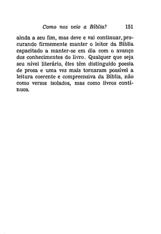 Como nos veio a Biblia? 151 
ainda a seu fim, mas deve e vai continuar, pro­curando 
firmemente manter o leitor da Bíblia 
capacitado a manter-se em dia com o avanço 
dos conhecimentos do livro. Qualquer que seja 
seu nível literário, êles têm distinguido poesia 
de prosa e uma vez mais tornaram possível a 
leitura coerente e compreensiva da Bíblia, não 
como versos isolados, mas como livros contí­nuos. 
 