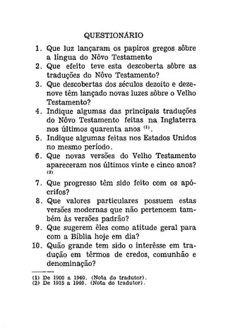 QUESTIONARIO 
1. Que luz lançaram os papiros gregos sôbre 
a língua do Nôvo Testamento 
2. Que efeito teve esta descoberta sôbre as 
traduções do Nôvo Testamento? 
3. Que descobertas dos séculos dezoito e deze­nove 
têm lançado novas luzes sôbre o Velho 
Testamento? 
4. Indique algumas das principais traduções 
do Nôvo Testamento feitas na Inglaterra 
nos últimos quarenta anos (1). 
5. Indique algumas feitas nos Estados Unidos 
no mesmo período. 
6. Que novas versões do Velho Testamento 
apareceram nos últimos vinte e cinco anos? 
(2) 
7. Que progresso têm sido feito com os apó­crifos? 
8. Que valores particulares possuem estas 
versões modernas que não pertencem tam­bém 
às versões padrão? 
9. Que sugerem êles como atitude geral para 
com a Bíblia hoje em dia? 
10. Quão grande tem sido o interêsse em tra­dução 
em têrmos de credos, comunhão e 
denominação? 
(1) De 1900 a 1940. (Nota do tradutor). 
(2) De 1915 a 1940. (Nota do tradutor). 
 