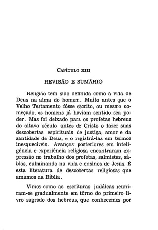 CAPÍTULO XIII 
REVISAO E SUMARIO 
Religião tem sido definida como a vida de 
Deus na alma do homem. Muito antes que o 
Velho Testamento fôsse escrito, ou mesmo co­meçado, 
os homens já haviam sentido seu po­der. 
Mas foi deixado para os profetas hebreus 
do oitavo século antes de Cristo o fazer suas 
descobertas espirituais de justiça, amor e da 
santidade de Deus, e o registrá-las em têrmos 
inesquecíveis. Avanços posteriores em inteli­gência 
e experiência religiosa encontraram ex­pressão 
no trabalho dos profetas, salmistas, sá­bios, 
culminando na vida e ensinos de Jesus. É 
esta literatura de descobertas religiosas que 
amamos na Bíblia. 
Vimos como as escrituras judáicas reuni­ram- 
se gradualmente em tôrno do primeiro li­vro 
sagrado dos hebreus, que conhecemos por 
 