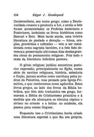 154 Edgar J. Goodspeed 
Deuteronômio, seu nome grego; como o Deute­ronômio 
cresceu e produziu a Lei, e então a êste 
foram acrescentados os Profetas Anteriores e 
Posteriores, incluindo os livros históricos como 
Samuel e Reis. Mais tarde ainda, uma inteira 
literatura de piedade e devoção - hinos, ora­ções, 
provérbios e reflexões - veio a ser consi­derada 
como sagrada também, e a êste fato de­vemosa 
preservação até nossos dias destas gran­des 
obras do pensamento religioso. Pois todo o 
resto da literatura hebráica pereceu. 
O gênio religioso [udáíco encontrou poste­rior 
expressão, principalmente no Egito, numa 
série de escritos religiosos, história, sabedoria 
e ficção, jamais aceitos como escritura pelos ju­deus 
da Palestina, mas prezado pela Igreja Pri­mitiva, 
e que conhecemos comoapócrifos. ~stes 
livros gregos, ao lado dos livros da Bíblia he­bráica, 
que têm sido traduzidos em grego, for­mavam 
a Bíblia do Cristianismo primitivo e à 
medida que ela alcançava os círculos cóptico e 
siríaco no oriente e o latino no ocidente, ela 
passou para esssas línguas. 
Enquanto isso o Cristianismo havia criado 
uma literatura especial e que lhe era própria, 
 