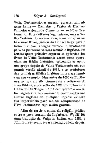 156 Edgar J. Gooâspeeâ 
Velho Testamento, e mesmo acrescentam al­guns 
livros - Barnabé, o Pastor de Hermas, 
Primeiro e Segundo Clemente - ao Nôvo Tes­tamento. 
Estes últimos logo caíram, mas o Ve­lho 
Testamento no seu todo, somando quaren­ta 
e nove livros, passou da Bíblia Grega para o 
latim e outras antigas versões, e finalmente 
para as primeiras versões alemãs e inglêsas. Foi 
Lutero quem primeiro separou os apócrifos dos 
livros do Velho Testamento assim como apare­ciam 
na Bíblia hebráíca, colocando-os como 
um grupo depois do Velho Testamento em sua 
grande versão alemã de 1534, e os produtores 
das primeiras Bíblias inglêsas impressas segui­ram 
seu exemplo. Mas antes de 1600 os Purita­nos 
começaram silenciosamente a retirá-los de 
suas Bíblias, e por volta de 1629 exemplares da 
Bíblia do Rei Tiago de 1611 começaram a omiti­los. 
Agora êles são raramente encontrados nas 
Bíblias inglêsas de qualquer espécie, embora 
sua importância para melhor compreensão do 
Nôvo Testamento seja muito grande. 
Afim de servir a causa da religião prática 
entre o povo comum da Inglaterra, Wyclif fêz 
uma tradução da Vulgata Latina em 1382, e 
John Purvey revisou-a e a melhorou:logodepois. 
 