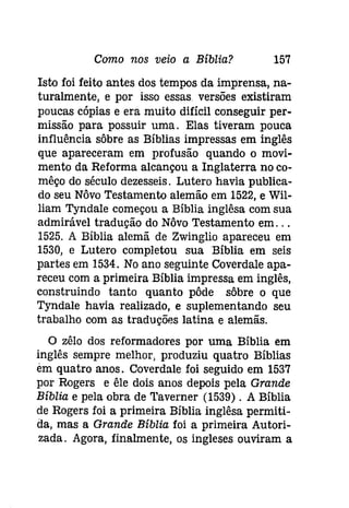 Como nos veio a Bíblia? 157 
Isto foi feito antes dos tempos da imprensa, na­turalmente, 
e por isso essas versões existiram 
poucas cópias e era muito difícil conseguir per­missão 
para possuir uma. Elas tiveram pouca 
influência sôbre as Bíblias impressas em inglês 
que apareceram em profusão quando o movi­mento 
da Reforma alcançou a Inglaterra no co­mêço 
do século dezesseis. Lutero havia publica­do 
seu Nôvo Testamento alemão em 1522, e Wil­liam 
Tyndale começou a Bíblia ínglêsa com sua 
admirável tradução do Nôvo Testamento em... 
1525. A Bíblia alemã de Zwinglio apareceu em 
1530, e Lutero completou sua Bíblia em seis 
partes em 1534. No ano seguinte Coverdale apa­receu 
com a primeira Bíblia impressa em inglês, 
construindo tanto quanto pôde sôbre o que 
Tyndale havia realizado, e suplementando seu 
trabalho com as traduções latina e alemãs. 
O zêlo dos reformadores por uma Bíblia em 
inglês sempre melhor, produziu quatro Bíblias 
em quatro anos. Coverdale foi seguido em 1537 
por Rogers e êle dois anos depois pela Grande 
Bíblia e pela obra de Taverner (1539) . A Bíblia 
de Rogers foi a primeira Bíblia inglêsa permiti­da, 
mas a Grande Bíblia foi a primeira Autori­zada. 
Agora, finalmente, os ingleses ouviram a 
 