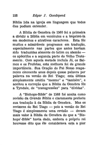 158 Edgar J. Goodspeed 
Bíblia lida na igreja em linguagem que todos 
êles podiam entender. 
A Bíblia de Genebra de 1560 foi a primeira 
a dividir a Bíblia em versículos e a imprimi-la 
em modernos e atrativos caracteres. Esta fêz 
muitos e admiráveis progressos em tradução, 
especialmente nas partes que antes haviam 
sido traduzidas sàmente do latim ou alemão ­os 
apócrifos e a segunda parte do Velho Testá­menta. 
Com aquela metade incluía Jó, os Sal­mos 
e os Profetas, está melhora foi de grande 
importância. Sua Oração do Pai Nosso reapa­receu 
cincoenta anos depois quase palavra por 
palavra na versão do Rei Tiago; esta última 
simplesmente omitiu "mesmo" e "também", e 
aceitou a correção que a Bíblia de Genebra fêz 
a Tyndale, de "transgressões" para "dívidas". 
A "Bishops-Bible" de 1568 foi aceita como 
revisão da Grande Bíblia e claramente preferiu 
sua tradução à da Bíblia de Genebra. Mas os 
revisores do Rei Tiago- pois a versão do Rei 
Tiago é simplesmente uma revisão - deram 
mais valor à Bíblia de Genebra do que a "Bis­hops'- 
Bible" havia dado, embora o próprio rei 
houvesse dito que êle considerava. esta a pior 
 