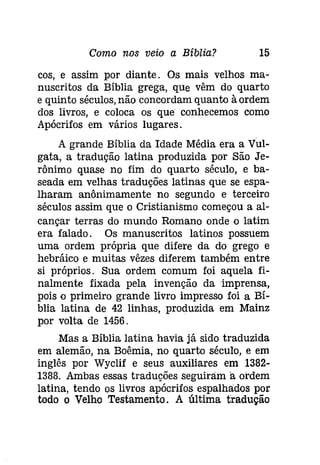 Como nos veio a Bíblia? 15 
cos, e assim por diante. Os mais velhos ma­nuscritos 
da Bíblia grega, que vêm do quarto 
e quinto séculos, não concordam quanto à ordem 
dos livros, e coloca os que conhecemos como 
Apócrifos em vários lugares. 
A grande Bíblia da Idade Média era a Vul­gata, 
a tradução latina produzida por São Je­rônímo 
quase no fim do quarto século, e ba­seada 
em velhas traduções latinas que se espa­lharam 
anônimamente no segundo e terceiro 
séculos assim que o Cristianismo começou a al­cançar 
terras do mundo Romano onde o latim 
era falado. Os manuscritos latinos possuem 
uma ordem própria que difere da do grego e 
hebráico e muitas vêzes diferem também entre 
si próprios. Sua ordem comum foi aquela fi­nalmente 
fixada pela invenção da imprensa, 
pois o primeiro grande livro impresso foi a Bí­blia 
latina de 42 linhas, produzida em Mainz 
por volta de 1456. 
Mas a Bíblia latina havia já sido traduzida 
em alemão, na Boêmia, no quarto século, e em 
inglês por Wyclif e seus auxiliares em 1382­1388. 
Ambas essas traduções seguiram a ordem 
latina, tendo os livros apócrifos espalhados por 
todo o Velho Testamento. A última tradução 
 