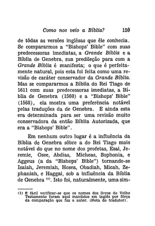 Como nos veio a Bíblia? 159 
de tôdas as versões inglêsas que êle conhecia. 
Se compararmos a "Bishops' Bible" com suas 
predecessoras imediatas, a Grande Bíblia e a 
Bíblia de Genebra, sua predileção para com a 
Grande Bíblia é manifesta; o que é perfeita­mente 
natural, pois esta foi feita como uma re­visão 
de caráter conservador da Grande Bíblia. 
Mas se compararmos a Bíblia do Rei Tiago de 
1611 com suas predecessoras imediatas, a Bí­blia 
de Genebra (1560) e a "Bíshops' Bíble" 
(1568), ela mostra uma preferência notável 
pelas traduções da de Genebra. E ainda esta 
era determinada para ser uma revisão muito 
conservadora da então Bíblia Autorizada, que 
era a "Bíshops' Bíble". 
Em nenhum outro lugar é a influência da 
Bíblia de Genebra sôbre a do Rei Tiago mais 
notável do que no nome dos profetas, Esai, Je­remíe, 
Osee, Abdías, Micheas, Sophonia, e 
Aggeus (a da "Bishops' Bible") tornando-se 
Isaiah, Jeremiah, Hosea, Obadiah, Mícah, Ze­, 
phaniah, e Haggaí, sob a influência da Bíblia 
de Genebra (I'. Isto foi, naturalmente, uma sim- 
(1) I!i fácil verificar-se que os nomes dos livros do Velho 
Testamento foram aqui mantidos em Inglês por fôrça 
da comparação que faz o autor. (Nota do tradutor), 
 