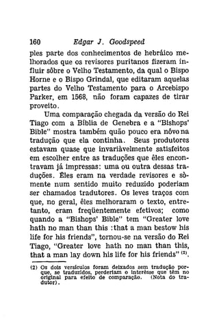 160 Edgar J. Goodspeed 
pies parte dos conhecimentos de hebráíco me­lhorados 
que os revisores puritanos fizeram in­fluir 
sôbre o Velho Testamento, da qual o Bispo 
Horne e o Bispo Grindal, que editaram aquelas 
partes do Velho Testamento para o Arcebispo 
Parker, em 1568, não foram capazes de tirar 
proveito. 
Uma comparação chegada da versão do Rei 
Tiago com a Bíblia de Genebra e a "Bishops' 
Bible" mostra também quão pouco era nôvona 
tradução que ela continha. Seus produtores 
estavam quase que invariàvelmente satisfeitos 
em escolher entre as traduções que êles encon­travam 
já impressas: uma ou outra dessas tra­duções. 
Eles eram na verdade revisores e sõ­mente 
num sentido muito reduzido poderiam 
ser chamados tradutores. Os leves traços com 
que, no geral, êles melhoraram o texto, entre­tanto, 
eram freqüentemente efetivos; como 
quando a "Bishops' Bible" tem "Greater lave 
hath no man than this :that a man bestow his 
life for his friends", tornou-se na versão do Rei 
Tiago, "Greater lave hath no man than this, 
that a man lay down his life for his friends" (2). 
(2) Os dois verslculos foram deixados sem tradução por­que, 
se traduzidos, perderiam o ínterêsse que têm no 
original para efeito de comparação. (Nota do tra­dutor) 
. 
 
