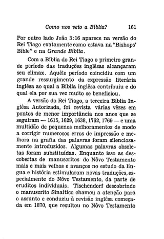 Como nos veio a Bíblia? 161 
Por outro lado João 3: 16 aparece na versão do 
Rei Tiago exatamente como estava na "Bíshops' 
Bible" e na Grande Bíblia. 
Com a Bíblia do Rei Tiago o primeiro gran­de 
período das traduções inglêsas alcançaram 
seu climax. Aquêle período coincidiu com um 
grande ressurgimento da expressão literária 
inglêsa ao qual a Bíblia inglêsa contribuiu e do 
qual ela por sua vez muito se beneficiou. 
A versão do Rei Tiago, a terceira Bíblia In­glêsa 
Autorizada, foi revista várias vêzes em 
pontos de menor importância nos anos que se 
seguiram - 1615, 1629, 1638, 1762, 1769 - e uma 
multidão de pequenos melhoramentos de modo 
a corrigir numerosos erros de impressão e me­lhora 
na grafia das palavras foram silenciosa­mente 
introduzidos. Algumas palavras obsole­tas 
foram substituídas. Enquanto isso as des­cobertas 
de manuscritos do Nôvo Testamento 
mais e mais velhos e avanços no estudo da lín­gua 
e história estimularam novas traduções, es­pecialmente 
do Nôvo Testamento, da parte de 
eruditos individuais. Tischendorf descobrindo 
o manuscrito 8inaítico chamou a atenção para 
o assunto e conduziu à revisão inglêsa começa­da 
em 1870, que resultou no Nôvo Testamento 
 