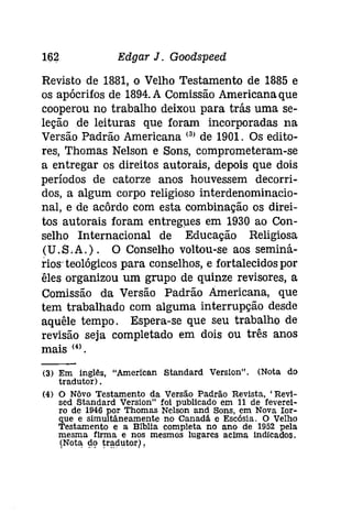 162 Edgar J. Goodspeed 
Revisto de 1881, o Velho Testamento de 1885 e 
os apócrifos de 1894. A Comissão Americana que 
cooperou no trabalho deixou para trás uma se­leção 
de leituras que foram incorporadas na 
Versão Padrão Americana (3) de 1901. Os edito­res, 
Thomas Nelson e Sons, comprometeram-se 
a entregar os direitos autorais, depois que dois 
períodos de catorze anos houvessem decorri­dos, 
a algum corpo religioso interdenominacio­nal, 
e de acôrdo com esta combinação os direi­tos 
autorais foram entregues em 1930 ao Con­selho 
Internacional de Educação Religiosa 
(U.S,A.). O Conselho voltou-se aos seminá­rios' 
teológicos para conselhos, e fortalecidos por 
êles organizou um grupo de quinze revisores, a 
Comissão da Versão Padrão Americana, que 
tem trabalhado com alguma interrupção desde 
aquêle tempo. Espera-se que seu trabalho de 
revisão seja completado em dois ou três anos 
mais (4). 
(3) Em inglês, "American Standard Versíon", (Nota do 
tradutor) . 
(4) O Nôvo Testamento da Versão Padrão Revista. 'Revl­sed 
Standard Verslon" foi publicado em 11 de feverei­ro 
de 1946 por Thomas Nelson and Sons, em Nova Ior­que 
e simultâneamente no Canadã e Esc6sia. O Velho 
Testamento e a Blblla completa no ano de 1952 pela 
mesma firma e nos mesmos lugares acima índícados , 
(Nota. !lÇl ~ra.dutorl, 
 