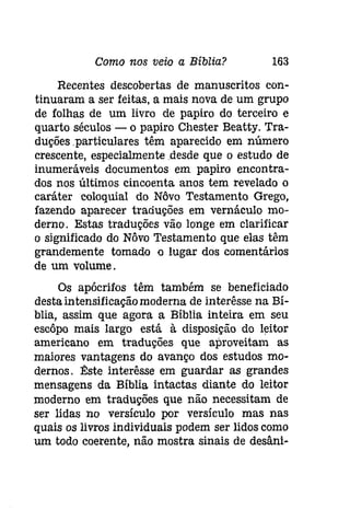 Como nos veio a Bíblia? 163 
Recentes descobertas de manuscritos con­tinuaram 
a ser feitas, a mais nova de um grupo 
de folhas de um livro de papiro do terceiro e 
quarto séculos - o papiro Chester Beatty. Tra­duçõesparticulares 
têm aparecido em número 
crescente, especialmente .desde que o estudo de 
inumeráveis documentos em papiro encontra­dos 
nos últimos cincoenta anos tem revelado o 
caráter coloquial do Nôvo Testamento Grego, 
fazendo aparecer traduções em vernáculo mo­demo. 
Estas traduções vão longe em clarificar 
o significado do Nôvo Testamento que elas têm 
grandemente tomado o lugar dos comentários 
de um volume. 
Os apócrifos têm também se beneficiado 
desta intensificaçãomoderna de interêsse na Bí­blia, 
assim que agora a Bíblia inteira em seu 
escôpo mais largo está à disposição do leitor 
americano em traduções que aproveitam as 
maiores vantagens do avanço dos estudos mo­demos. 
l!:ste interêsse em guardar as grandes 
mensagens da Bíblia intactas diante do leitor 
moderno em traduções que não necessitam de 
ser lidas no versículo por versículo mas nas 
quais os livros individuais podem ser lidos como 
um todo coerente, não mostra sinais de desâní- 
 