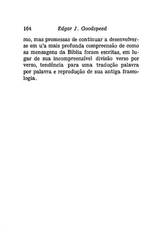164 Edgar J. Goodspeed 
mo, mas promessas de continuar a desenvolver­se 
em u'a mais profunda compreensão de como 
as mensagens da Bíblia foram escritas, em lu­gar 
de sua incompreensível divisão verso por 
verso, tendência para uma tradução palavra 
por palavra e reprodução de sua antiga fraseo­logia. 
 