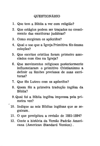 QUESTIONARIO 
1. Que tem a Bíblia a ver com religião? 
2. Que estágios podem ser traçados no cresci­mento 
das escrituras judáicas? 
3. Como surgiram os apócrifos? 
4. Qual o uso que a Igreja Primitiva fêz dessas 
coleções? 
5. Que escritos cristãos foram primeiro asso­ciados 
com êles na Igreja? 
6. Que movimentos religiosos posteriormente 
influenciaram o primitivo Cristianismo a 
definir os limites preciosos de suas escri­turas? 
7. Que fêz Lutero com os apócrifos? 
8. Quem fêz a primeira tradução inglêsa da 
Bíblia? 
9. Qual foi a Bíblia inglêsa impressa pela pri­meira 
vez? 
10. Indique as seis Bíblias inglêsas que se se­guiram. 
11. O que precipitou a revisão de 1881-1894? 
12. Conte a história da Versão Padrão Ameri­cana 
(American Standard Version) . 
 