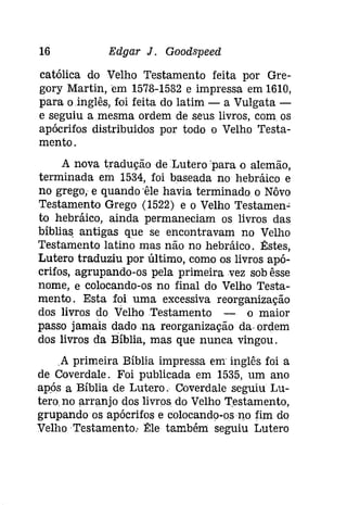 16 Edgar J. Gooâspeeâ 
católica do Velho Testamento feita por Gre­gory 
Martin, em 1578-1582 e impressa em 1610, 
para oinglês, foi feita do latim - a Vulgata­e 
seguiu a mesma ordem de seus livros, com os 
apócrifos distribuidos por todo o Velho Testa­mento. 
A nova tradução de Lutero 'para o alemão, 
terminada em 1534, foi baseada no hebráico e 
no grego, e quando 'êle havia terminado o Nôvo 
Testamento Grego (1522) e o Velho Testamen­to 
hebráico, ainda permaneciam os livros das 
bíblias. antigas que se encontravam no Velho 
Testamento latino mas não no hebráico. Êstes, 
Lutero traduziu por último, como os livros apó­crifos, 
agrupando-os pela primeira vez sob êsse 
nome, e colocando-os no final do Velho Testa­mento. 
Esta foi uma excessiva reorganização 
dos livros do Velho Testamento - o maior 
passo jamais dado na reorganização da. ordem 
dos livros da Bíblia, mas que nunca vingou . 
.A primeira Bíblia impressa em inglês foi a 
de Coverdale. Foi publicada em 1535, um ano 
após a Bíblia de Lutero. Coverdale seguiu Lu­tero. 
no arranjo dos livros do Velho Testamento, 
grupando os apócrifos e colocando-osno fim do 
Velho Testamento: Êle também seguiu Lutero 
 