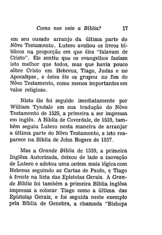 Como nos veio a Bíblia? 17 
em seu ousado arranjo. da última parte do 
Nôvo Testamento. Lutero avaliou os livros bí­blicos 
na proporção em que êles "falavam de 
Cristo". Ele sentiu que os evangelhos faziam 
isto melhor que todos, mas que havia pouco 
sôbre Cristo em Hebreus, Tiago, Judas e no 
Apocalipse, e êstes êle os grupou no fim do 
Nôvo Testamento, como menos importantes em 
valor religioso. 
Nisto êle foi seguido imediatamente por 
William Tyndale em sua tradução do Nôvo 
Testamentó de 1525, a primeira a ser impressa 
em inglês. A Bíblia de Coverdale, de 1535, tam­bém 
seguiu Lutero nesta maneira de arranjar 
a última parte do Nôvo Testamento, e istó rea­parece 
na Bíblia de John Rogers de 1537. 
Mas a Grande Bíblia de 1539, a primeira 
Inglêsa Autorizada, deixou de lado a inovação 
de Lutero e adotou uma ordem mais lógica com 
Hebreus seguindo as Cartas de Paulo, ~ Tiago 
à frente na lista. das Epístolas Gerais. A Gran­de 
Bíblia foi também a primeira Bíblia inglêsa 
impressa a colocar Tiago como a última das 
Epístolas Gerais, e foi seguida neste exemplo 
pela Bíblia de Genebra, a chamada "Bishops 
 
