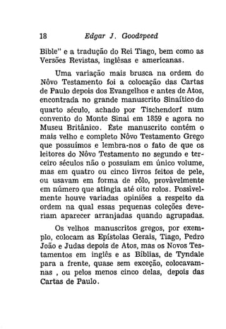 18 Edgar J. Goodspeed 
Bible" e a tradução do Rei Tiago, bem como as 
Versões Revistas, inglêsas e americanas. 
Uma variação mais brusca na ordem do 
Nôvo Testamento foi a colocação das Cartas 
de Paulo depois dos Evangelhos e antes de Atos, 
encontrada no grande manuscrito Sinaítico do 
quarto século, achado por Tischendorf num 
convento do Monte Sinai em 1859 e agora no 
Museu Britânico. Êste manuscrito contém o 
mais velho e completo Nôvo Testamento Grego 
que possuímos e lembra-nos o fato de que os 
leitores do Nôvo Testamento no segundo e ter­ceiro 
séculos não o possuiam em único volume, 
mas em quatro ou cinco livros feitos de pele, 
ou usavam em forma de rôlo, provàvelmente 
em número que atingia até oito rolos. Possivel­mente 
houve variadas opiniões a respeito da 
ordem na qual essas pequenas coleções deve­riam 
aparecer arranjadas quando agrupadas. 
Os 'velhos manuscritos gregos, por exem­plo, 
colocam as Epístolas Gerais, Tiago, Pedro 
João e Judas depois de Atos, mas os Novos Tes­tamentos 
em inglês e as Bíblias, de Tyndale 
para a frente, quase sem exceção, colocavam­nas 
, ou pelos menos cinco delas, depois das 
Cartas de Paulo. 
 
