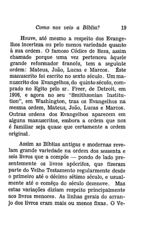 Como nos veio a Bíblia? 19 
Houve, até mesmo a respeito dos Evange­lhos 
incerteza ou pelo menos variedade quanto 
à sua ordem. O famoso Códice de Beza, assim 
chamado porque uma vez pertenceu àquele 
grande reformador francês, tem a seguinte 
ordem: Mateus, João, Lucas e Marcos. ~ste 
manuscrito foi escrito no sexto século. Umma­nuscrito 
dos Evangelhos, do quinto século, com­prado 
no Egito pelo sr. Freer, de Detroit, em 
1906, e agora no seu "Smithsonian Institu­tíon", 
em Washington, traz os Evangelhos na 
mesma ordem, Mateus, João, Lucas e Marcos. 
Outras ordens dos Evangelhos aparecem em 
alguns manuscritos, embora a ordem que nos 
é familiar seja quase que certamente a ordem 
original. 
Assim as Bíblias antigas e modernas reve­lam 
grande variedade na ordem dos sessenta e 
seis livros que a compõe - pondo de lado pre­sentemente 
os livros apócrifos, que fizeram 
parte do Velho Testamento regularmente desde 
o primeiro até o décimo sétimo século, e usual­mente 
até o comêço do século dezenove. Mas 
estas variações diziam respeito principalmente 
aos livros menores. As linhas gerais do arran­jo 
dos livros eram mais ou menos fixas. O Ve- 
 