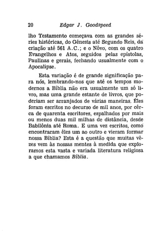 20 Edgar J. Gooâspeeâ 
lho Testamento começava com as grandes sé­ries 
históricas, do Gênesis até Segundo Reis, da: 
criação 'até 561 A. C.; e o Nôvo, com os quatro 
Evangelhos e Atas, seguidos pelas epístolas, 
Paulinas e gerais, fechando usualmente com o 
Apocalipse. 
Esta variação é de grande significação pa­ra 
nós, lembrando-nos que até os tempos mo­dernos 
a Bíblia não era usualmente um só li­vro, 
mas uma grande estante de livros, que po­deriam 
ser arranjados de várias maneiras. Êles 
foram escritos no decurso de mil anos, por cêr­ca 
de quarenta escritores, espalhados por mais 
ou menos duas mil milhas de distância, desde 
Babilónia até Roma. E uma vez escritos, comei 
encontraram êles um ao outro e vieram formar 
nossa Bíblia? Esta é a questão que muitas vê­zes 
vem às nossas mentes à medida que explo­ramos 
esta vasta e variada literatura religiosa 
a que chamamos Bíblia. 
 