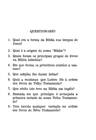 QUESTIONÁRIO 
1. Qual era a forma da Bíblia nos tempos de 
Jesus? 
2. Qual é a origem do nome "Bíblia"? 
3. Quais foram os principais grupos de livros 
na Bíblia hebráica? 
4. Em que forma os primitivos cristãos a usa­ram? 
5. Que adições lhe foram feitas? 
6. Qual a mudança que Lutero fêz à ordem 
dos livros do Velho Testamento? 
7. Que efeito isto teve na Bíblia em inglês? 
8. Baseada em que princípio é arranjada a 
primeira metade do nosso Velho Testamen­to? 
9. Tem havido qualquer variação na ordem 
dos livros do Nôvo Testamento? 
 