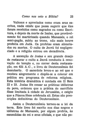Como nos veio a Bíblia? 23 
Valiosos e apreciados como eram seus es­critos, 
nada existe que possa sugerir que êles 
foram recebidos como sagrados ou como Escri­tura, 
e depois da morte de Isaías, que provàvel­mente 
foi martirizado quando Manassés, o rei 
semi-pagão, subiu ao trono, não mais houve 
profecia em Judá. Os profetas eram silencia­dos 
ou mortos. O culto de Jeová foi negligen­ciado 
e a religião entrou em decadência. 
A ascenção de Josias e seu grande desejo 
de restaurar o culto a Jeová conduziu à reno­vação 
do templo e, no correr desta restaura­ção, 
em 621 A.C., o livro de Deuteronômio foi 
descoberto. O sacerdote levou-o ao rei que o 
recebeu alegremente e dispôs-se a colocar em 
prática seu programa de reforma religiosa. 
Esta história dramática é contada em II Reis 
22 e 23. Josias fêz cessar as práticas idólatras 
do povo, ordenou que a prática do sacrifício 
fôsse limitada à cidade de Jerusalém, e exigiu 
que a Páscoa fôsse celebrada ali. Estas são pres­crições 
definitivas do Deuteronômio. 
Assim o Deuteronômio tornou-se a lei da 
terra. l!:ste livro foi escrito nos dias negros e 
idólatras de Manassés, por algum profeta, às 
escondidas do rei e seus oficiais, e que não po- 
 