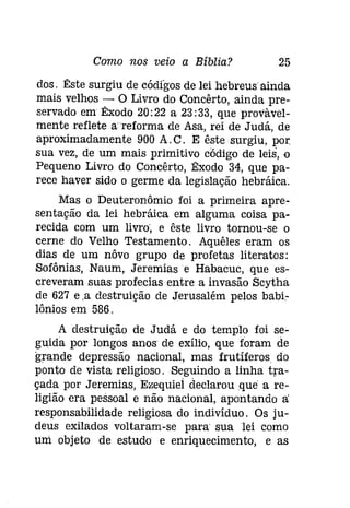 Como nos veio a Bíblia? 25 
dos. Êste surgiu de códigos de lei hebreus ainda 
mais velhos - O Livro do Concêrto, ainda pre­servado 
em Êxodo 20:22 a 23: 33, que provável­mente 
reflete a reforma de Asa, rei de Judá, de 
aproximadamente 900 A.C. E êstesurgiu, por 
sua vez, de um mais primitivo código de leis, o 
Pequeno Livro do Concêrto, Êxodo 34, que pa­rece 
haver sido o germe da legislação hebráica. 
Mas o Deuteronômio foi a primeira apre­sentação 
da lei hebráica em alguma coisa pa­recida 
com um livro', e êste livro tornou-se o 
cerne do Velho Testamento. Aquêles eram os 
dias de um nôvo grupo de profetas literatos: 
Sofônias, Naum, Jeremias e Habacuc, que es­creveram 
suas profecias entre a invasão Scytha 
de 627 e .a destruição de Jerusalém pelos babí­lônios 
em 586. 
A destruição de Judá e do templo foi se­guida 
por longos anos de exílio, que foram de 
grande depressão nacional, mas frutíferos, do 
ponto de vista religioso. Seguindo a linha tra­çada 
por Jeremias, Ezequiel declarou que a re­ligião 
era pessoal e não nacional, apontando a: 
responsabilidade religiosa do indivíduo. Os ju­deus 
exilados voltaram-se para' sua lei como 
uni objeto de estudo e enriquecimento, e as 
 