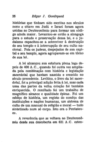 26 Edgar J. Gootispeeâ 
histórias que tinham sido escritas nos séculos 
nono e oitavo em Judá e Israel foram agora 
unidas ao Deuteronômio para formar um códi­go 
ainda maior. Levantou-se então a sinagoga 
para o estudo e preservação dessa lei, e o ju­daismo 
capacitou-se a sobreviver à destruição 
do seu templo e à interrupção de seu culto na­cional. 
Pois os judeus, despojados de sua capi­tal 
e seu templo, agora agrupavam-se em tôrno 
de sua lei. 
A lei alcançou sua estatura plena logo de­pois 
de 400 A.C., quando foi outra vez amplia­da 
pela combinação com história e legislação 
sacerdotal que haviam nascido e crescido no 
século precedente. Levítico, o livro da lei sacer­dotal, 
foi a principal adição feita à lei, mas cada 
uma das partes da velha coleção foi também 
enriquecida. O resultado foi um trabalho de 
magnífico alcance e qualidade épicas. Foi um 
esbôço de história, um registo do comêço das 
instituições e nações humanas, um sistema de 
culto de um manual de religião e moral - tudo 
sintetizado num só corpo. Isto era o Pentateu­coo 
A reverência que se voltava ao Deuteronô­mio 
desde sua descoberta em 621 A.C. esten- 
 