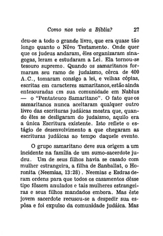 Como nos veio a Bíblia? 27 
deu-se a todo o grande livro, que era quase tão 
longo quanto o Nôvo Testamento. Onde quer 
que os judeus andaram, êles organizaram sina­gogas, 
leram e estudaram a Lei. Ela tornou-se 
tesouro supremo. Quando os samaritanos for­maram 
seu ramo de judaismo, cêrca de 400 
A. C., tomaram consigo a lei, e velhas cópias, 
escritas em caracteres samaritanos, estão ainda 
entesouradas cm sua comunidade em Nablus 
- o "Pentateuco Samaritano". O fato que os 
samaritanos nunca aceitaram qualquer outro 
livro das escrituras judáicas mostra que, quan­do 
êles se desligaram do judaismo, aquilo era 
a única Escritura existente. Isto reflete o es­tágio 
de desenvolvimento a que chegaram as 
escrituras judáicas ao tempo daquele evento. 
O grupo samaritano deve sua origem a um 
incidente na família de um sumo-sacerdote ju­deu. 
Um de seus filhos havia se casado com 
mulher estrangeira, a filha de Sanballat, o Ho­roníta 
(Neemias, 13:28). Neemias e Esdrasde­ram 
ordens para que todos os casamentos dêsse 
tipo fôssem anulados e tais mulheres estrangei­ras 
e seus filhos mandados embora. Mas êste 
jovem sacerdote recusou-se a despedir sua es­pôsa 
e foi expulso da comunidade judáica. Mas 
 