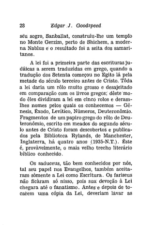 28 Edgar ;J. Goodspeeâ 
seu sogro, Sanballat, construiu-lhe um templo 
no Monte Gerzim, perto de Shichem, .a moder­na 
Nablus e o .resultado foi a seita dos samari­tanos. 
A lei foi a primeira parte das escrituras ju­dáicas 
a serem traduzidas em grego, quando a 
tradução dos Setenta começou no Egito lá pela 
metade do século terceiro antes de Cristo. Tôda 
a lei daria um rôlo muito grosso e desajeitado 
em comparação com os livros gregos;' dêsterno­do 
êles dividiram a lei em cinco rolos e deram­lhes 
nomes pelos quais os conhecemos - Gê­nesis, 
Êxodo, Levítico, Números, Deuteronômio. 
Fragmentos de um papiro grego do rôlo de Deu­teronômío, 
escrito em meados do segundo sécu­lo 
antes de Cristo foram descobertos e publica­dos 
pela Biblioteca Rylands, de Manchester, 
Inglaterra, há quatro anos ,(1935-N.T.). Êste 
é, provàvelmente, o mais velho trecho literário 
bíblico conhecido. 
Os saduceus, tão bem conhecidos por nós, 
tal seu papel nos Evangelhos, também aceita­ram 
sõmente a Lei como Escritura. Os fariseus 
não ficàram só nisso, pois sua' devoção à Lei 
chegara até o fanatismo . Antes' e depois de to­cai'emuma 
cópia da Lei, deveriam lâvar as 
 