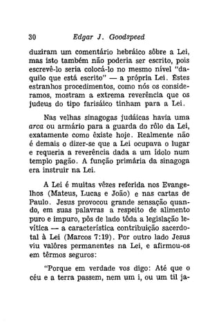 30 Edgar J. Goodspeed 
duziram um comentário hebráico sôbre a Lei, 
mas isto também não poderia ser escrito, pois 
escrevê-lo seria colocá-lo no mesmo nível "da­quilo 
que está escrito" - a própria Lei. 11:stes 
estranhos procedimentos, como nós os conside­ramos, 
mostram a extrema reverência que os 
judeus do tipo farisáico tinham para a Lei. 
Nas velhas sinagogas judáicas havia uma 
arca ou armário para a guarda do rôlo da Lei, 
exatamente como êxiste hoje. Realmente não 
é demais o dizer-se que a Lei ocupava o lugar 
e requeria a reverência dada a um ídolo num 
templo pagão. A função primária da sinagoga 
era instruir na Lei. 
A Lei é muitas vêzes referida nos Evange­lhos 
(Mateus, Lucas e João) e nas cartas de 
Paulo. Jesus provocou grande sensação quan­do, 
em suas palavras a respeito de alimento 
puro e impuro, pôs de lado tôda a legislação le­vítica 
- a característica contribuição sacerdo­tal 
à Lei (Marcos 7: 19). Por outro lado Jesus 
viu valôres permanentes na Lei, e afirmou-os 
em têrmos seguros: 
"Porque em verdade vos digo: Até que o 
céu e a terra passem, nem um i, ou um til [a- 
 