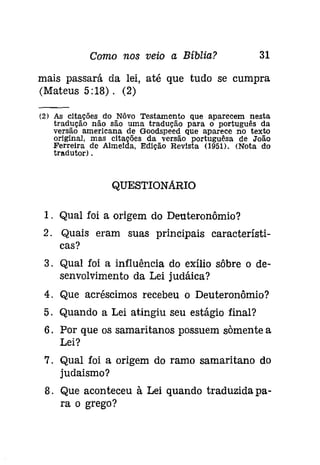 Como nos veio a Bíblia? 31 
mais passará da lei, até que tudo se cumpra 
(Ddateus 5:18). (2) 
(2) As citações do Nôvo Testamento que aparecem nesta 
tradução não são uma tradução para o português da 
versão americana de Goodspeed que aparece no texto 
original, mas citações da versão portuguêsa de João 
Ferreira de Almeida. Edição Revista (951). (Nota do 
tradutor) . 
QUESTIONARIO 
1. Qual foi a origem do Deuteronômio? 
2. Quais eram suas principais característi­cas? 
3. Qual foi a influência do exílio sôbre o de-senvolvimento 
da Lei judáica? 
4. Que acréscimos recebeu o Deuteronômio? 
5. Quando a Lei atingiu seu estágio final? 
6. Por que os samaritanos possuem somente a 
Lei? 
7. Qual foi a origem do ramo samaritano do 
judaismo? 
8. Que aconteceu à Lei quando traduzida pa­ra 
o grego? 
 