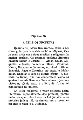 Capítulo III 
A LEI E OS PROFETAS 
Quando os judeus firmaram-se sôbre a Lei 
como guia para sua vida social e religiosa, êles 
já eram ricos em outros escritos e religiosos da 
melhor espécie. Os grandes profetas literatos 
haviam falado e escrito - Amós, Oséas, Mi­quéias 
e Isaías, no século oitavo; Sofônias, 
Naum, Habacuc e Jeremias, no século sétimo; 
Ezequiel, Ageu e Zacarias, no sexto, e Mala­quias, 
Obadias e Joel no quinto século. A his­tória 
do Reino, que nós conhecemos como os 
quatro livros de Samuel e Reis, estavam já com­pletos 
no século sexto e o livro de Juízes foi 
completado no quinto. 
Ao leitor moderno, o valor religioso desta 
literatura, especialmente dos profetas, parece 
maior do que o dos livros da Lei [udáíca, e os 
próprios judeus não se demoraram a reconhe­cer- 
lhes o valor e a utilidade. 
 
