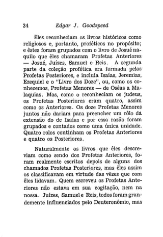 34 Edgar J. Gootispeeti 
Êles reconheciam os livros históricos como 
religiosos e, portanto, proféticos no propósito; 
e êstes foram grupados com o livro de Josué na­quilo 
que êles chamaram Profetas Anteriores 
- Josué, Juízes, Samuel e Reis. A segunda 
parte da coleção profética era formada pelos 
Profetas Posteriores, e incluía Isaías, Jeremias, 
Ezequiel e o "Livro dos Doze", ou, como os co­nhecemos, 
Profetas Menores - de Oséas a Ma­laquias. 
Mas, como o reconheciam os judeus, 
os Profetas Posteriores eram quatro, assim 
como os Anteriores. Os doze Profetas Menores 
juntos não dariam para preencher um rôlo dá 
extensão do de Isaías e por essa razão foram 
grupados e contados como uma única unidade. 
Quatro rolos continham os Profetas Anteriores 
e quatro os Posteriores. 
Naturalmente os livros que êles descre­viam 
como sendo dos Profetas Anteriores, fo­ram 
realmente escritos depois de alguns dos 
chamados Profetas Posteriores, mas êlesassim 
os classificavam em virtude das vêzes que com 
êles lidavam. Quem escreveu os Profetas Ante­riores 
não estava em sua cogitação, nem na 
nossa. Juízes, Samuele Reis, todosforamgran­demente 
influenciados pelo Deuteronômio, mas 
 