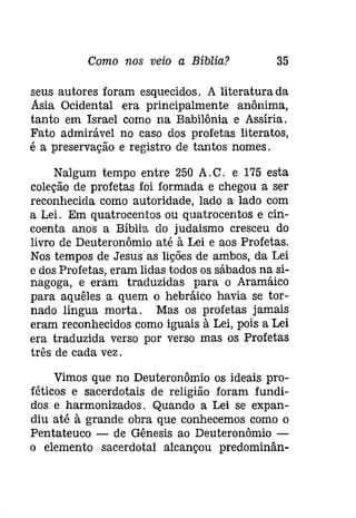 Como nos veio a Bíblia? 35 
seus autores foram esquecidos. A literatura da 
Asia Ocidental era principalmente anônima, 
tanto em Israel como na Babilônia e Assíria. 
Fato admirável no caso dos profetas literatos, 
é a preservação e registro de tantos nomes. 
Nalgum tempo entre 250 A.C. e 175 esta 
coleção de profetas foi formada e chegou a ser 
reconhecida como autoridade, lado a lado com 
a Lei. Em quatrocentos ou quatrocentos e cin­coenta 
anos a Bíblia do judaismo cresceu do 
livro de Deuteronômio até à Lei e aos Profetas. 
Nos tempos de Jesus as lições de ambos, da Lei 
e dos Profetas, eram lidas todos os sábados na si­nagoga, 
e eram traduzidas para o Aramáico 
para aquêles a quem o hebráico havia se tor­nado 
língua morta. Mas os profetas jamais 
eram reconhecidos como iguais à Lei, pois a Lei 
era traduzida verso por verso mas os Profetas 
três de cada vez. 
Vimos que no Deuteronômio os ideais pro­féticos 
e sacerdotais de religião foram fundi­dos 
e harmonizados. Quando a Lei se expan­diuaté 
à grande obra que conhecemos como o 
Pentateuco - de Gênesis ao Deuteronômio ­o 
elemento sacerdotal alcançou predominân- 
 