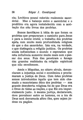 36 Edgar J. Gooâspeeâ 
cia; Levítícos possui colorido realmente sacer­dotal. 
Mas o balanço entre o sacerdotal e o 
profético era agora 'restabelecido com a acei­tação 
dos oito livros dos profetas. 
Somos famíllares à idéia de que foram os 
profetas que prepararam o caminho para Jesus 
e para a mente cristã; o trabalho dos profetas 
apela com muito mais profundidade religiosa 
do que o dos sacerdotes. Isto era, na verdade, 
o que distinguia a religião [udáíca. Os profetas 
ainda influenciam o mundo e esperamos que 
esta influência aumente muito mais com opas­sar 
dos anos. Pois êles penetram o âmago 
das grandes realidades da religião espiritual 
que não envelhecem. 
Amós e Míquéias, no oitavo século, denun­ciaram 
a injustiça social e econômica e procla­maram 
a justiça de Deus. Com êstes profetas 
somos introduzidos àquilo que tem sido cha­mado 
o monoteismo ético dos profetas - sua 
grande descoberta religiosa foi de que Deus era 
o Deus de tôdas as nações, e que Ele era impar­cialmente 
justo. A mesma justiça, declaravam, 
deve prevalecer entre os homens, ou a ira de 
Deus será derramada sôbre êles, quer sejam ju­deus 
ou pagãos. 
 