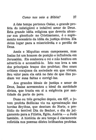 Como nos veio a Bíblia? 37 
A êste tempo pertence Oséas, o grande pro­feta 
do infatigável e infalível amor de Deus. 
Esta grande idéia religiosa que deveria alcan­çar 
sua plenitude no Cristianismo, é o suple­mento 
necessário da idéia da justiça divina. Ela 
deixa lugar para a misericórdia e o perdão de 
Deus. 
Amós e Miquéias eram camponeses, mas 
Isaías foi um homem de posição e .ínfluêncía em 
Jerusalém. tle conheceu o rei e não hesitou em 
adverti-lo e aconselhá-lo. Isto nos leva a um 
dos principais traços dos profetas; êles eram 
críticos corajosos da sociedade em que viviam. 
Seu valor para ela está no fato de que êles po­diam 
ver suas faltas e corrigi-las. 
Aos grandes ideais de justiça e amor de 
Deus, Isaías acrescentou o ideal da santidade 
divina, que trazia em si a exigência por san­tidade 
da parte do povo. 
Duas ou três gerações depois, em 627, o jo­vem 
profeta Sofônias viu na aproximação das 
hordas Scythas, que desciam do Norte, o pre­lúdio 
do terrível Dia do Senhor, o dia do jul­gamento 
para a Filístia, Egito, Assíria - e Judá 
também. A história de seu tempo é claramente 
reíletída nos poemas dêstes brilhantes profetas. 
 
