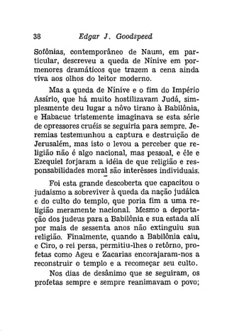 38 Edgar J. Goodspeed 
Sofônias, contemporâneo de Naum, em par­ticular, 
descreveu a queda de Níníve em por­menores 
dramáticos que trazem a cena ainda 
viva aos olhos do leitor moderno. 
Mas a queda de Nínive e o fim do Império 
Assírio, que há muito hostilizavam Judá, sim­plesmente 
deu lugar a nôvo tirano à Babilônia, 
e Habacuc tristemente imaginava se esta série 
de opressores cruéis se seguiria para sempre. Je­remias 
testemunhou a captura e destruição de 
Jerusalém, mas isto o levou a perceber que re­ligião 
não é algo nacional, mas pessoal, e êle e 
Ezequiel forjaram a idéia de que religião e res­ponsabilidades 
moral são interêsses individuais: 
Foi esta grande descoberta que capacitou o 
[udaísmo a sobreviver à queda da nação judáica 
e do culto do templo, que poria fim a uma re­ligião 
meramente nacional. Mesmo a deporta­ção 
dos judeus para a Babilônia e sua estada ali 
por mais de sessenta anos não extinguiu sua 
religião. Finalmente, quando a Babilônia caiu, 
e Ciro, o rei persa, permitiu-lhes o retôrno, pro­fetas 
como Ageu e Zacarias encorajaram-nos a 
reconstruir o templo e a recomeçar seu culto. 
Nos dias de desânimo que se seguiram, os 
profetas sempre e sempre reanimavam o povo; 
 