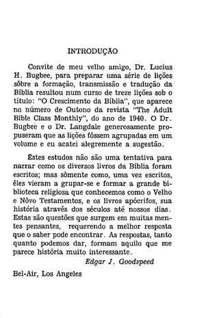 INTRODUÇAO 
Convite de meu velho amigo, Dr. Lucius 
H. Bugbee, para preparar uma série de lições 
sôbre a formação, transmissão e tradução da 
Bíblia resultou num curso de treze lições sob o 
título: "O Crescimento da Bíblia", que aparece 
no número de Outono da revista "The Adult 
Bible Class Monthly", do ano de 1940. O Dr. 
Bugbee e o Dr. Langdale generosamente pro­puseram 
que as lições fôssem agrupadas em um 
volume e eu acatei alegremente a sugestão. 
Estes estudos não são uma tentativa para 
narrar como os diversos livros da Bíblia foram 
escritos; mas sàmente como, uma vez escritos, 
êles vieram a grupar-se e formar a grande bi­blioteca 
religiosa que conhecemos como o Velho 
e Nôvo Testamentos, e os livros apócrifos, sua 
história através dos séculos até nossos dias. 
Estas são questões que surgem em muitas men­tes 
pensantes, requerendo a melhor resposta 
que o saber pode encontrar. As respostas, tanto 
quanto podemos dar, formam aquilo que me 
parece história muito interessante. 
Edgar J. Goodspeed 
Bel-Air, Los Angeles 
 