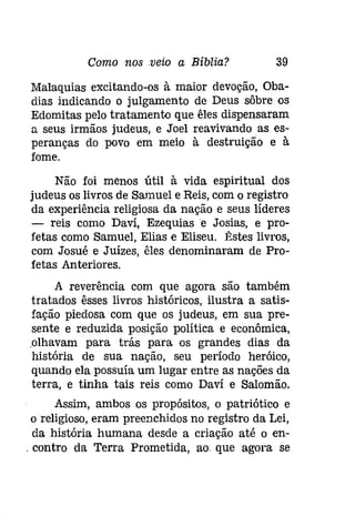 Como nos veio a Bíblia? 39 
Malaquias excitando-os à maior devoção, Oba­dias 
indicando o julgamento de Deus sôbre os 
Edomitas pelo tratamento que êles dispensaram 
a seus irmãos judeus, e Joel reavivando as es­peranças 
do povo em meio à destruição e à 
fome. 
Não foi menos útil à vida espiritual dos 
judeus os livros de Samuel e Reis, com o registro 
da experiência religiosa da nação e seus líderes 
- reis como Davi, Ezequiase Josias, e pro­fetas 
como Samuel, Elias e Eliseu. Êstes livros, 
com Josué e Juízes, êles denominaram de Pro­fetas 
1nteriores. 
1 reverência com que agora são também 
tratados êsses livros históricos, ilustra a satis­fação 
piedosa com que os judeus, em sua pre­sente 
e reduzida posição política e econômica, 
.olhavam para trás para os grandes dias da 
história de sua nação, seu período heróico, 
quando ela possuía um lugar entre as nações da 
terra, e tinha tais reis como Daví e Salomão. 
Assim, ambos os propósitos, o patriótico e 
o religioso, eram preenchidos no registro da Lei, 
da história humana desde a criação até o en­. 
contro da Terra Prometida, ao. que agora se 
 