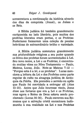 40 Edgar J. Goodspeed 
acrescentava a continuação da história através 
dos dias da conquista (Josué), os Juízes e 
os Reis. 
A Bíblia judáica foi também grandemente 
enriquecida no lado literário, pois muitos dos 
profetas literatos eram poetas, e os Profetas 
Posteriores formavam uma coleção de poesias 
hebráicas de extraordinário brilho e variedade. 
A Bíblia judáica aumentou grandemente 
sua profundidade religiosa e seu poder quando 
os livros dos profetas foram acrescentados à Lei. 
Seu novo nome, a Lei e os Profetas, é encontra­do 
muitas vêzes no Nôvo Testamento - Paulo, 
Mateus, Lucas, João. Note-se Mateus 7:12 ­" 
Porque esta é a lei, e os profetas". Lucas men­ciona 
a leitura da Lei e dos Profetas como parte 
regular do culto na sinagoga [udáíca de Antio­quia 
da Psídia. Ela precedeu o sermão ou apêlo 
que Paulo foi convidado a entregar alí (Atas 
13:15). Antes que João houvesse vindo, Jesus 
disse aos fariseus que era a Lei e os Profetas, 
mas agora o Reino de Deus estava sendo pro­clamado 
(Lucas.16:16). Paulo escreveu aos RO­manos 
que a salvação cristã encontrava teste­munho 
à sua realidade na Lei e nos Profetas 
 