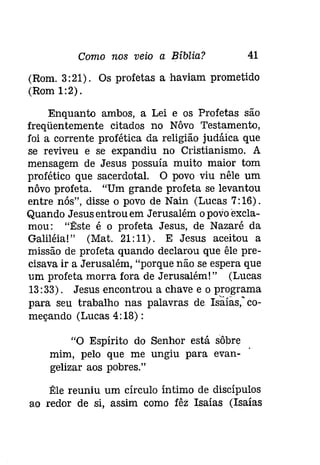 Como nos veio a Bíblia? 41 
(Rom. 3: 21). Os profetas a haviam prometido 
(Rom 1:2). 
Enquanto ambos, a Lei e os Profetas são 
freqüentemente citados no Nôvo Testamento, 
foi a corrente profética da religião [udáíca que 
se reviveu e se expandiu no Cristianismo. A 
mensagem de Jesus possuía muito maior tom 
profético que sacerdotal. O povo viu nêle um 
nôvo profeta. "Um grande profeta se levantou 
entre nós", disse o povo de Nain (Lucas 7:16). 
Quando Jesus entrou em Jerusalém o povo excla­mou: 
"Êste é o profeta Jesus, de Nazaré da 
Galiléia!" (Mat. 21:11) . E Jesus aceitou a 
missão de profeta quando declarou que êle pre­cisava 
ir a Jerusalém, "porque não se espera que 
um profeta morra fora de Jerusalém!" (Lucas 
13:33). Jesus encontrou a chave e o programa 
para seu trabalho nas palavras de Isaías," co­meçando 
(Lucas 4: 18) : 
"O Espírito do Senhor está sôbre 
mim, pelo que me ungiu para evan­gelizar 
aos pobres." 
:Ele reuniu um círculo íntimo de discípulos 
ao redor de si, assim como Iêz Isaías (Isaías 
 