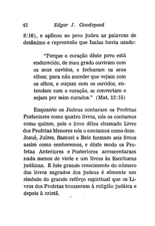 42 Edgar J. Goodspeed 
8:16), e aplicou ao povo judeu as palavras de 
desânimo e repreensão que Isaías havia usado: 
"Porque o coração dêste povo está 
endurecido, de mau grado ouviram com 
os seus ouvidos, e fecharam os seus 
olhos; para não suceder que vejam com 
os olhos, e ouçam com os ouvidos, en­tendam 
com o coração, Se convertam e 
sejam por mim curados." (Mat. 13:15) 
Enquanto os Judeus contaram os Profetas 
Posteriores como quatro livros, nós os contamos 
como quinze, pois o livro dêles chamado Livro 
dos Profetas Menores nós o contamos comodoze. 
Josué, Juízes, Samuel e Reis formam seis livros 
assim como conhecemos, e dêste modo os Pro­fetas 
Anteriores e Posteriores acrescentaram 
nada menos de vinte e um livros às Escrituras 
judáicas. E êste grande crescimento do número 
dos livros sagrados dos judeus é sómente um 
símbolo do grande refôrço espiritual que os Li­nos 
dos Profetas trouxeram à religião judáica e 
depois à cristã. 
 