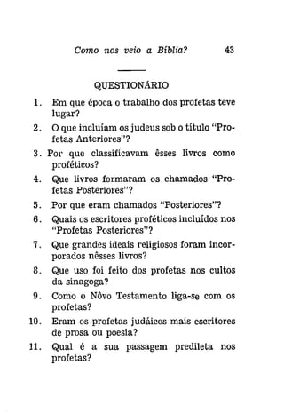 Como nos veio a Bíblia? 43 
QUESTIONARIO 
1. Em que época o trabalho dos profetas teve 
lugar? 
2. O que incluíam os judeus sob o título "Pro­fetas 
Anteriores"? 
3. Por que classificavam êsses livros como 
proféticos? 
4. Que livros formaram os chamados "Pro­fetas 
Posteriores"? 
5. .Por que eram chamados "Posteriores"? 
6. Quais os escritores proféticos incluídos nos 
"Profetas Posteriores"? 
7. Que grandes ideais religiosos foram incor­porados 
nêsses livros? 
8. Que uso foi feito dos profetas nos cultos 
da sinagoga? 
9. Como o Nôvo Testamento liga-se com os 
profetas? 
10. Eram os profetas judáicos mais escritores 
de prosa ou poesia? 
11. Qual é a sua passagem predileta nos 
profetas? 
 