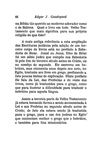 46 Edgar J. Gooâspeeâ 
na Bíblia tão querido ao moderno adorador como 
G de Salmos. Qual o livro em todo Velho Tes­tamento 
que mais significa para sua própria 
religião do que êste? 
A mais antiga referência a esta ampliação 
das Escrituras judáicas pela adição de um ter­ceiro 
corpo de livros está no prefácio à Sabe­doria 
de Sirac. Josué ou Jesus, filho de sírac 
foi um sábio judeu que compôs sua Sabedoria 
lá pelo fim do terceiro século antes de Cristo, ou 
no comêço do segundo. l1:le escreveu em he­bráico, 
mas cincoenta anos depois seu neto, no 
Egito, traduziu seu livro em grego, prefixando a 
êste poucas linhas de explicação. Nêste prefácio 
êle fala da Lei, das Profecias e do resto dos 
livros, como já traduzidos para o grego, como 
que para ilustrar a dificuldade para traduzir o 
hebráíco para aquela língua. 
Assim a terceira parte do Velho Testamento 
já estava tomando forma e sendo acrescentada à 
Lei e aos Profetas no segundo século antes de 
Cristo; de fato ela estava sendo já traduzida 
para o grego, para o uso dos judeus no Egito" 
que conheciam melhor o grego que o hebráíco, 
e também para fins missionários. 
 