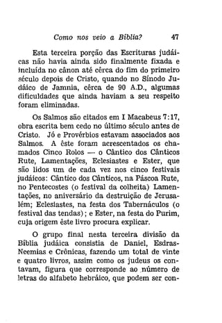 Como nos veio a Bíblia? 47 
Esta terceira porção das Escrituras [udáí­cas 
não havia ainda sido finalmente fixada e 
incluída no cânon até cêrca do fim do primeiro 
século depois de Cristo, quando no Sínodo Ju­dáico 
de Jamnia, cêrca de 90 A.D., algumas 
dificuldades que ainda haviam a seu respeito 
foram eliminadas. 
Os Salmos são citados em I Macabeus 7:17, 
obra escrita bem cedo no último século antes de 
Cristo. Já e Provérbios estavam associados aos 
Salmos. A êste foram acrescentados os cha­mados 
Cinco Rolos - o Cântico dos Cânticos 
Rute, Lamentações, Eclesiastes e Ester, que 
são lidos um de cada vez nos cinco festivais 
judáicos: Cântico dos Cânticos, na Páscoa Rute, 
no Pentecostes (o festival da colheita) Lamen­tações, 
no aniversário da destruição de Jerusa­lém; 
Eclesíastes, na festa dos Tabernáculos (o 
festival das tendas); e Ester, na festa do Purim, 
cuja origem êste livro procura explicar. 
O grupo final nesta terceira divisão da 
Bíblia judáica consistia de Daniel, Esdras­Neemias 
e Crônicas, fazendo um total de vinte 
e quatro livros, assim como os judeus os con­tavam, 
figura que corresponde ao ,número de 
letras do alfabeto hebráico, que podem ser con- 
 