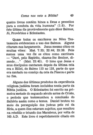 Como nos veio a Bíblia? 49 
quatro livros contêm hinos a Deus e preceitos 
para a conduta da vida humana" (1:8). Por 
êste último êle provàvelmente quis dizer Salmos, 
Já, Provérbios e Eclesiastes. 
Quase todos os escritores no Nôvo Tes­tamento 
evidenciam o uso dos Salmos. Alguns 
citaram-nos largamente. Jesus mesmo citou-os 
muitas vêzes: Mat. 7:23; 22:44; 23:39. Pelo 
menos uma vez êle os citou como escritura 
- "Davi, pelo Espírito, chama-lhe Senhor, di­zendo 
... " (Mat.22:43). O hino que Jesus e 
seus discípulos cantaram depois da última ceia 
era o Hillel, do Salmo 113 ao 118, parte do que 
era cantado no comêço da ceia da Páscoa e parte 
no fim. 
Alguns dos últimos produtos da experiência 
religiosa [udáica foram incluidos nesta parte da 
Bíblia judáica. O Eclesiastes foi escrito na prí­meírametade 
do segundo século antes de Cristo, 
o período que testemunhou a conclusão do 
Saltério assim como o temos. Daniel brotou no 
meio da perseguição dos judeus pelo rei da 
Síria, a quem êles estavam sujeitos, que resultou 
na rebelião e triunfo dos Macabeus, por volta de 
]65 A.D. Êste livro é repetidamente citado em 
 