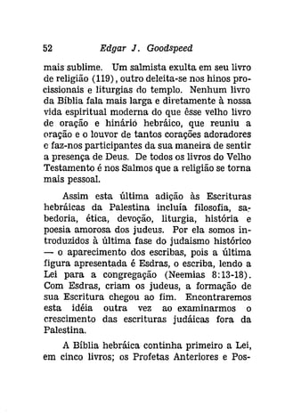 52 Edgar J. Gooâspeeâ 
mais sublime. Um salmista exulta em seu livro 
de religião (119), outro deleita-se nos hinos pro­cissionais 
e liturgias do templo. Nenhum livro 
da Bíblia fala mais larga e diretamente à nossa 
vida espiritual moderna do que êsse velho livro 
de oração e hinário hebráico, que reuniu a 
oração e o louvor de tantos corações adoradores 
e faz-nos participantes da sua maneira de sentir 
a presença de Deus. De todos os livros do Velho 
Testamento é nos Salmos que a religião se torna 
mais pessoal. 
Assim esta última adição às Escrituras 
hebráicas da Palestina incluía filosofia, sa­bedoria, 
ética, devoção, liturgia, história e 
poesia amorosa dos judeus. Por ela somos in­troduzidos 
à última fase do judaismo histórico 
- o aparecimento dos escribas, pois a última 
figura apresentada é Esdras, o escriba, lendo a 
Lei para a congregação (Neemias 8: 13-18). 
Com Esdras, criam os judeus, a formação de 
sua Escritura chegou ao fim. Encontraremos 
esta idéia outra vez ao examinarmos o 
crescimento das escrituras judáicas fora da 
Palestina. 
A Bíblia hebráica continha primeiro a Lei, 
em cinco livros; os Profetas Anteriores e Pos- 
 