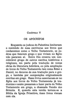 CAPÍTULO V 
OS APÓCRIFOS 
Enquanto os judeus da Palestina limitavam 
o conteúdo de suas escrituras aos livros que 
conhecemos como o Velho Testamento, os ju­deus 
que falavam grego e que viviam no Egito 
não pararam aí. Entre êles cresceu um con­siderável 
grupo de outros escritos históricos e 
religiosos, em parte pela tradução de novas 
obras da literatura hebráica, ou pela ampliação 
de livros do Velho Testamento tais como Ester e 
Daniel, no decurso de sua tradução para o gre­go, 
e também por composições originalmente 
escritas em grego. ~sses livros associaram-se no 
Egito aos livros do Velho Testamento já tra­duzidos 
e assim passaram a fazer parte do Velho 
Testamento em grego, a chamada Versão dos 
Setenta. E, quando esta versão tornou-se a 
Bíblia da Igreja Primitiva, êsses livros vieram 
com ela. 
 