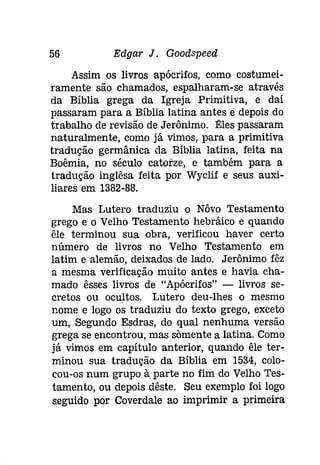 56 Edgar J. Goodspeed 
Assim os livros apócrifos, como costumei­ramente 
são chamados, espalharam-se através 
da Bíblia grega da Igreja Primitiva, e daí 
passaram para a Bíblia latina antes e depois do 
trabalho de revisão de Jerônimo. Êles passaram 
naturalmente, como já vimos, para a primitiva 
tradução germânica da Bíblia latina, feita na 
Boêmía, no século catorze, e também para a 
tradução inglêsa feita por Wyclif e seus auxi­liares 
em 1382-88. 
Mas Lutero traduziu o Nôvo Testamento 
grego e o Velho Testamento hebráico e quando 
êle terminou sua obra, verificou haver certo 
número de livros no Velho Testamento em 
latim e alemão, deixados de lado. Jerônimo fêz 
a mesma verificação muito antes e havia cha­mado 
êsses livros de "Apócrifos" - livros se­cretos 
ou ocultos. Lutero deu-lhes o mesmo 
nome e logo os traduziu do texto grego, exceto 
um, Segundo Esdras, do qual nenhuma versão 
grega se encontrou, mas sõmente a latina. Como 
já vimos em capítulo anterior, quando êle ter­minou 
sua tradução da Bíblia em 1534, colo­cou- 
os num grupo à parte no fim do Velho Tes­tamento, 
ou depois dêste. Seu exemplo foi logo 
seguido por Coverdale ao imprimir a primeira 
 