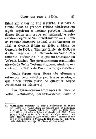 Como nos veio a Bíblia? 57 
Bíblia em inglês no ano seguinte . Daí para a 
frente tôdas as grandes Bíblias históricas em 
inglês seguiram o mesmo proceder, fazendo 
dêsses livros um grupo em separado e colo­rando- 
o depois do Velho Testamento - a Bíblia 
de Thomas Matthew de 1537, a de Taverner de 
1539, a Grande Bíblia de 1539, a Bíblia de 
Genebra de 1560, a "Bishops' Bible" de 1568, e a 
do Rei Tiago de 1611. Sàmente no Velho Tes­tamento 
Católico de 1610, que foi traduzido da 
Vulgata Latina, êles permaneceram espalhados 
através do Velho Testamento,como ainda se en­contram 
na Bíblia de Douai da Igreja Católica. 
Quais foram êsses livros tão altamente 
estimados pelos cristãos por tantos séculos, e 
que ainda fazem parte de qualquer edição 
Autorizada da Bíblia?(l) 
l!:lesrepresentavam ampliações de livros do 
Velho Testamento, particularmente Ester e 
(I) "Authorized Version" ou edição Autorizada da Blblia 
em inglês é o nome dado às, edições que se seguiram 
à aparição da Grande Bíblia em inglês, de Coverdale, 
em 1539, a primeira edição autorizada pelo Rei. A se­gunda 
edição autorizada foi a "Blshops' Bible"'. de 
1568. Mas as Edições Autorizadas mais conhecidas são 
as que se seguiram à Versão do Rei Tiago, de 1691.Veja 
mais detalhes no cap. X (Nota do tradutor). 
 