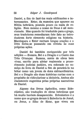 58 Edgar J. Goodspeeâ 
Daniel, a fim de fazê-los mais edificantes e in­teressantes. 
Ester, da maneira que aparece na 
Bíblia hebráica, possuía pouco ou nada de re­ligião. 
Nem mesmo o nome de Deus é alí men­cionado. 
Mas quando foi traduzido para o grego, 
seus tradutores remediaram êste fato ao intro­duzirem 
forte elemento religioso na historia. 
Mardoqueu e Ester recitam longas orações e o 
livro fecha-se passando em revista às suas 
próprias ações. 
Daniel foi também enriquecido por três 
adições - Susana, Bel e o Dragão e o Canto das 
Três Crianças. Susana, conto de côres bem 
vivas, escrito para afetar realmente o proce­dimento 
judicial judáico, era colocado no co­mêço 
do livro de Daniel a fim de penetrá-lo no 
leitor como um jovem de dons extraordinários. 
Bel e o Dragão são duas histórias curtas com o 
propósito de ridicularizar a idolatria. Ambos são 
claramente sugeridos pelas próprias narrativas 
de Daniel. 
Alguns dos livros Apócrifos, como Ecle­siástico, 
são traduções de obras hebráicas que 
há muito haviam desaparecido. Eclesiástico é o 
nome que os gregos deram à Sabedoria de Josué, 
ou Jesus, o filho de Sirac, que viveu em 
 